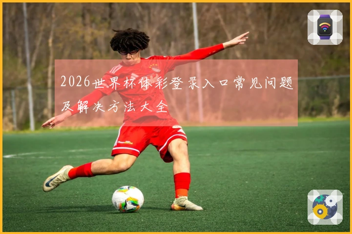 2026世界杯体彩登录入口常见问题及解决方法大全