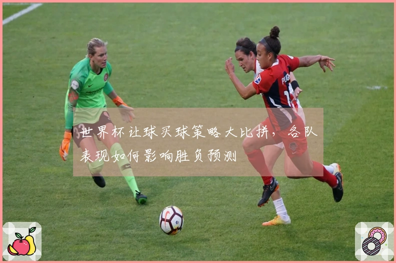 世界杯让球买球策略大比拼，各队表现如何影响胜负预测